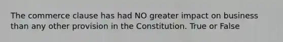 The commerce clause has had NO greater impact on business than any other provision in the Constitution. True or False