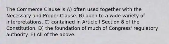 The Commerce Clause is A) often used together with the Necessary and Proper Clause. B) open to a wide variety of interpretations. C) contained in Article I Section 8 of the Constitution. D) the foundation of much of Congress' regulatory authority. E) All of the above.