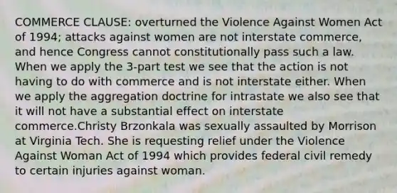 COMMERCE CLAUSE: overturned the Violence Against Women Act of 1994; attacks against women are not interstate commerce, and hence Congress cannot constitutionally pass such a law. When we apply the 3-part test we see that the action is not having to do with commerce and is not interstate either. When we apply the aggregation doctrine for intrastate we also see that it will not have a substantial effect on interstate commerce.Christy Brzonkala was sexually assaulted by Morrison at Virginia Tech. She is requesting relief under the Violence Against Woman Act of 1994 which provides federal civil remedy to certain injuries against woman.