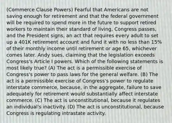 (Commerce Clause Powers) Fearful that Americans are not saving enough for retirement and that the federal government will be required to spend more in the future to support retired workers to maintain their standard of living, Congress passes, and the President signs, an act that requires every adult to set up a 401K retirement account and fund it with no less than 15% of their monthly income until retirement or age 65, whichever comes later. Andy sues, claiming that the legislation exceeds Congress's Article I powers. Which of the following statements is most likely true? (A) The act is a permissible exercise of Congress's power to pass laws for the general welfare. (B) The act is a permissible exercise of Congress's power to regulate interstate commerce, because, in the aggregate, failure to save adequately for retirement would substantially affect interstate commerce. (C) The act is unconstitutional, because it regulates an individual's inactivity. (D) The act is unconstitutional, because Congress is regulating intrastate activity.