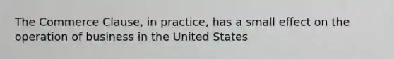 The Commerce Clause, in practice, has a small effect on the operation of business in the United States