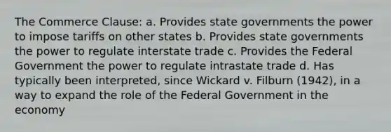 The Commerce Clause: a. Provides state governments the power to impose tariffs on other states b. Provides state governments the power to regulate interstate trade c. Provides the Federal Government the power to regulate intrastate trade d. Has typically been interpreted, since Wickard v. Filburn (1942), in a way to expand the role of the Federal Government in the economy