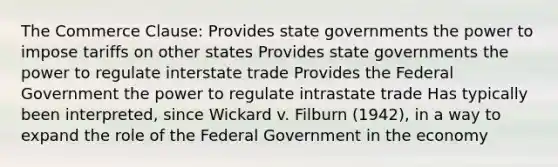 The Commerce Clause: Provides state governments the power to impose tariffs on other states Provides state governments the power to regulate interstate trade Provides the Federal Government the power to regulate intrastate trade Has typically been interpreted, since Wickard v. Filburn (1942), in a way to expand the role of the Federal Government in the economy