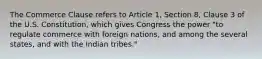 The Commerce Clause refers to Article 1, Section 8, Clause 3 of the U.S. Constitution, which gives Congress the power "to regulate commerce with foreign nations, and among the several states, and with the Indian tribes."