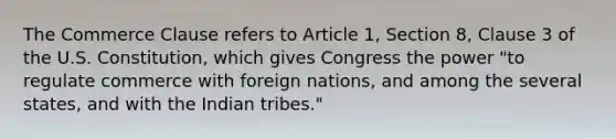 The Commerce Clause refers to Article 1, Section 8, Clause 3 of the U.S. Constitution, which gives Congress the power "to regulate commerce with foreign nations, and among the several states, and with the Indian tribes."