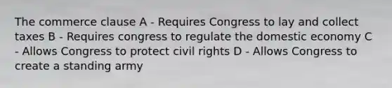 The commerce clause A - Requires Congress to lay and collect taxes B - Requires congress to regulate the domestic economy C - Allows Congress to protect civil rights D - Allows Congress to create a standing army