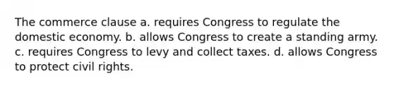 The commerce clause a. requires Congress to regulate the domestic economy. b. allows Congress to create a standing army. c. requires Congress to levy and collect taxes. d. allows Congress to protect civil rights.