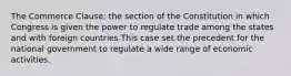 The Commerce Clause: the section of the Constitution in which Congress is given the power to regulate trade among the states and with foreign countries This case set the precedent for the national government to regulate a wide range of economic activities.