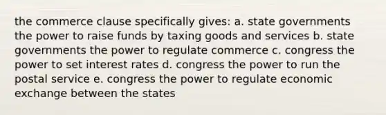 the commerce clause specifically gives: a. state governments the power to raise funds by taxing goods and services b. state governments the power to regulate commerce c. congress the power to set interest rates d. congress the power to run the postal service e. congress the power to regulate economic exchange between the states