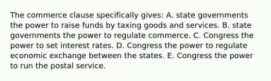 The commerce clause specifically gives: A. state governments the power to raise funds by taxing goods and services. B. state governments the power to regulate commerce. C. Congress the power to set interest rates. D. Congress the power to regulate economic exchange between the states. E. Congress the power to run the postal service.