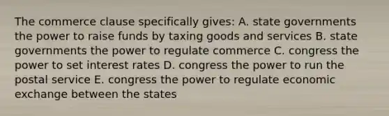 The commerce clause specifically gives: A. state governments the power to raise funds by taxing goods and services B. state governments the power to regulate commerce C. congress the power to set interest rates D. congress the power to run the postal service E. congress the power to regulate economic exchange between the states