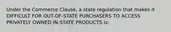 Under the Commerce Clause, a state regulation that makes it DIFFICULT FOR OUT-OF-STATE PURCHASERS TO ACCESS PRIVATELY OWNED IN-STATE PRODUCTS is: