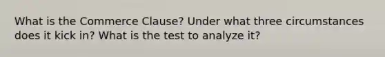 What is the Commerce Clause? Under what three circumstances does it kick in? What is the test to analyze it?