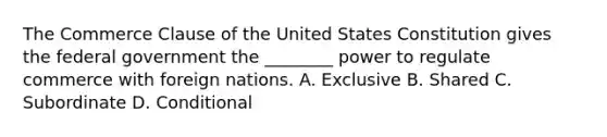 The Commerce Clause of the United States Constitution gives the federal government the ________ power to regulate commerce with foreign nations. A. Exclusive B. Shared C. Subordinate D. Conditional