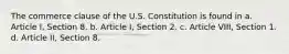 The commerce clause of the U.S. Constitution is found in a. Article I, Section 8. b. Article I, Section 2. c. Article VIII, Section 1. d. Article II, Section 8.