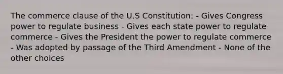 The commerce clause of the U.S Constitution: - Gives Congress power to regulate business - Gives each state power to regulate commerce - Gives the President the power to regulate commerce - Was adopted by passage of the Third Amendment - None of the other choices