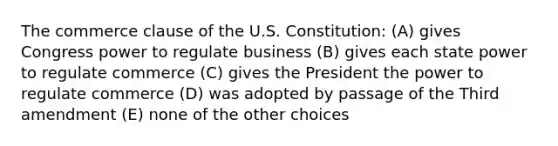 The commerce clause of the U.S. Constitution: (A) gives Congress power to regulate business (B) gives each state power to regulate commerce (C) gives the President the power to regulate commerce (D) was adopted by passage of the Third amendment (E) none of the other choices