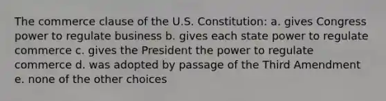 The commerce clause of the U.S. Constitution: a. gives Congress power to regulate business b. gives each state power to regulate commerce c. gives the President the power to regulate commerce d. was adopted by passage of the Third Amendment e. none of the other choices