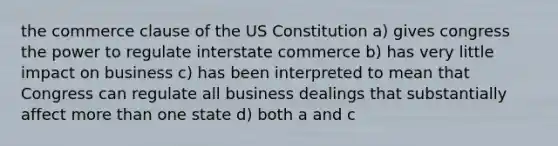 the commerce clause of the US Constitution a) gives congress the power to regulate interstate commerce b) has very little impact on business c) has been interpreted to mean that Congress can regulate all business dealings that substantially affect more than one state d) both a and c