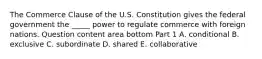 The Commerce Clause of the U.S. Constitution gives the federal government the​ _____ power to regulate commerce with foreign nations. Question content area bottom Part 1 A. conditional B. exclusive C. subordinate D. shared E. collaborative