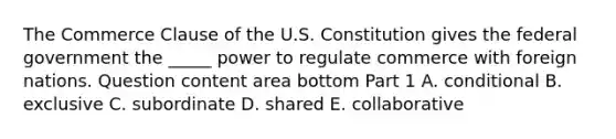 The Commerce Clause of the U.S. Constitution gives the federal government the​ _____ power to regulate commerce with foreign nations. Question content area bottom Part 1 A. conditional B. exclusive C. subordinate D. shared E. collaborative