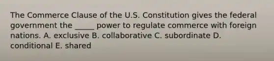 The Commerce Clause of the U.S. Constitution gives the federal government the​ _____ power to regulate commerce with foreign nations. A. exclusive B. collaborative C. subordinate D. conditional E. shared