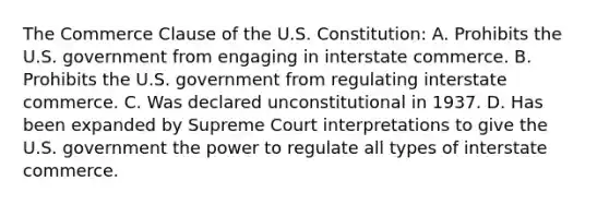 The Commerce Clause of the U.S. Constitution: A. Prohibits the U.S. government from engaging in interstate commerce. B. Prohibits the U.S. government from regulating interstate commerce. C. Was declared unconstitutional in 1937. D. Has been expanded by Supreme Court interpretations to give the U.S. government the power to regulate all types of interstate commerce.