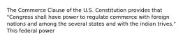 The Commerce Clause of the U.S. Constitution provides that "Congress shall have power to regulate commerce with foreign nations and among the several states and with the indian trives." This federal power