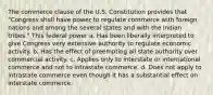 The commerce clause of the U.S. Constitution provides that "Congress shall have power to regulate commerce with foreign nations and among the several states and with the Indian tribes." This federal power a. Has been liberally interpreted to give Congress very extensive authority to regulate economic activity. b. Has the effect of preempting all state authority over commercial activity. c. Applies only to interstate or international commerce and not to intrastate commerce. d. Does not apply to intrastate commerce even though it has a substantial effect on interstate commerce.