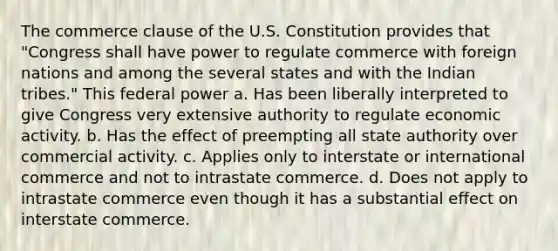 The commerce clause of the U.S. Constitution provides that "Congress shall have power to regulate commerce with foreign nations and among the several states and with the Indian tribes." This federal power a. Has been liberally interpreted to give Congress very extensive authority to regulate economic activity. b. Has the effect of preempting all state authority over commercial activity. c. Applies only to interstate or international commerce and not to intrastate commerce. d. Does not apply to intrastate commerce even though it has a substantial effect on interstate commerce.