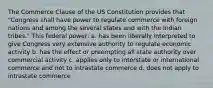 The Commerce Clause of the US Constitution provides that "Congress shall have power to regulate commerce with foreign nations and among the several states and with the Indian tribes." This federal power: a. has been liberally interpreted to give Congress very extensive authority to regulate economic activity b. has the effect or preempting all state authority over commercial activity c. applies only to interstate or international commerce and not to intrastate commerce d. does not apply to intrastate commerce