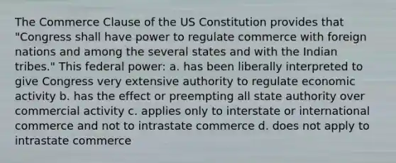 The Commerce Clause of the US Constitution provides that "Congress shall have power to regulate commerce with foreign nations and among the several states and with the Indian tribes." This federal power: a. has been liberally interpreted to give Congress very extensive authority to regulate economic activity b. has the effect or preempting all state authority over commercial activity c. applies only to interstate or international commerce and not to intrastate commerce d. does not apply to intrastate commerce