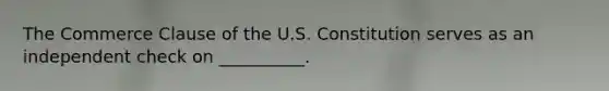 The Commerce Clause of the U.S. Constitution serves as an independent check on __________.