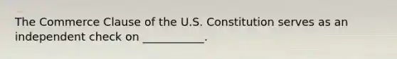 The Commerce Clause of the U.S. Constitution serves as an independent check on ___________.