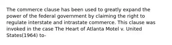 The commerce clause has been used to greatly expand the power of the federal government by claiming the right to regulate interstate and intrastate commerce. This clause was invoked in the case The Heart of Atlanta Motel v. United States(1964) to-