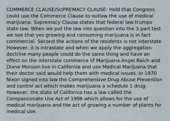 COMMERCE CLAUSE/SUPREMACY CLAUSE: Held that Congress could use the Commerce Clause to outlaw the use of medical marijuana. Supremacy Clause states that federal law trumps state law. When we put the law into question into the 3 part test we see that yes growing and consuming marijuana is in fact commercial. Second the actions of the residents is not interstate However, it is intrastate and when we apply the aggregation doctrine many people could do the same thing and have an effect on the interstate commerce of Marijuana.Angel Raich and Diane Monson live in California and use Medical Marijuana that their doctor said would help them with medical issues. in 1970 Nixon signed into law the Comprehensive Drug Abuse Prevention and control act which makes marijuana a schedule 1 drug. However, the state of California has a law called the Compassionate Use Act of 1996 which allows for the use of medical marijuana and the act of growing a number of plants for medical use.