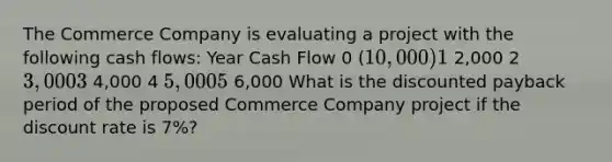 The Commerce Company is evaluating a project with the following cash flows: Year Cash Flow 0 (10,000) 1 2,000 2 3,000 3 4,000 4 5,000 5 6,000 What is the discounted payback period of the proposed Commerce Company project if the discount rate is 7%?