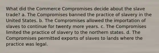 What did the Commerce Compromises decide about the slave trade? a. The Compromises banned the practice of slavery in the United States. b. The Compromises allowed the importation of slaves to continue for twenty more years. c. The Compromises limited the practice of slavery to the northern states. d. The Compromises permitted exports of slaves to lands where the practice was legal.