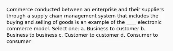 Commerce conducted between an enterprise and their suppliers through a supply chain management system that includes the buying and selling of goods is an example of the ____ electronic commerce model. Select one: a. Business to customer b. Business to business c. Customer to customer d. Consumer to consumer