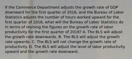 If the Commerce Department adjusts the growth rate of GDP downward for the first quarter of​ 2016, and the Bureau of Labor Statistics adjusts the number of hours worked upward for the first quarter of​ 2016, what will the Bureau of Labor Statistics do in terms of revising the figures on the growth rate of labor productivity for the first quarter of​ 2016? A. The BLS will adjust the growth rate downwards. B. The BLS will adjust the growth rate upwards. C. The BLS will not change the growth rate of productivity. D. The BLS will adjust the level of labor productivity upward and the growth rate downward.