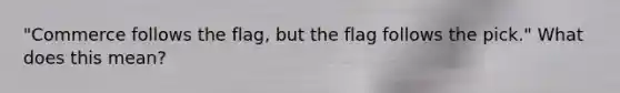 "Commerce follows the flag, but the flag follows the pick." What does this mean?