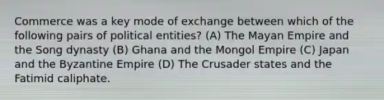 Commerce was a key mode of exchange between which of the following pairs of political entities? (A) The Mayan Empire and the Song dynasty (B) Ghana and the Mongol Empire (C) Japan and the Byzantine Empire (D) The Crusader states and the Fatimid caliphate.