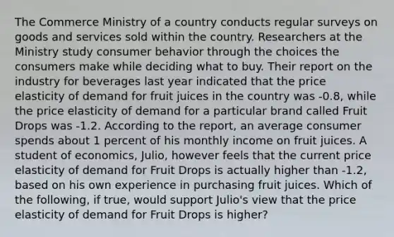 The Commerce Ministry of a country conducts regular surveys on goods and services sold within the country. Researchers at the Ministry study consumer behavior through the choices the consumers make while deciding what to buy. Their report on the industry for beverages last year indicated that the price elasticity of demand for fruit juices in the country was​ -0.8, while the price elasticity of demand for a particular brand called Fruit Drops was​ -1.2. According to the​ report, an average consumer spends about 1 percent of his monthly income on fruit juices. A student of​ economics, Julio, however feels that the current price elasticity of demand for Fruit Drops is actually higher than​ -1.2, based on his own experience in purchasing fruit juices. Which of the​ following, if​ true, would support​ Julio's view that the price elasticity of demand for Fruit Drops is​ higher?