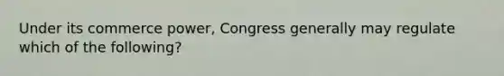 Under its commerce power, Congress generally may regulate which of the following?