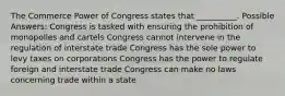 The Commerce Power of Congress states that __________. Possible Answers: Congress is tasked with ensuring the prohibition of monopolies and cartels Congress cannot intervene in the regulation of interstate trade Congress has the sole power to levy taxes on corporations Congress has the power to regulate foreign and interstate trade Congress can make no laws concerning trade within a state