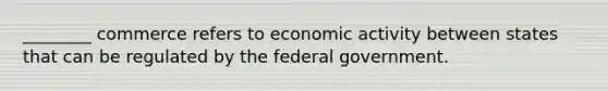 ________ commerce refers to economic activity between states that can be regulated by the federal government.