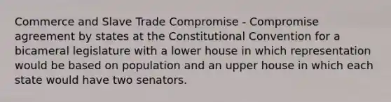 Commerce and Slave Trade Compromise - Compromise agreement by states at the Constitutional Convention for a bicameral legislature with a lower house in which representation would be based on population and an upper house in which each state would have two senators.