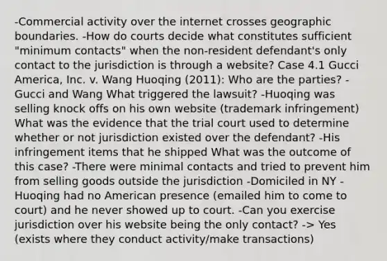 -Commercial activity over the internet crosses geographic boundaries. -How do courts decide what constitutes sufficient "minimum contacts" when the non-resident defendant's only contact to the jurisdiction is through a website? Case 4.1 Gucci America, Inc. v. Wang Huoqing (2011): Who are the parties? -Gucci and Wang What triggered the lawsuit? -Huoqing was selling knock offs on his own website (trademark infringement) What was the evidence that the trial court used to determine whether or not jurisdiction existed over the defendant? -His infringement items that he shipped What was the outcome of this case? -There were minimal contacts and tried to prevent him from selling goods outside the jurisdiction -Domiciled in NY -Huoqing had no American presence (emailed him to come to court) and he never showed up to court. -Can you exercise jurisdiction over his website being the only contact? -> Yes (exists where they conduct activity/make transactions)