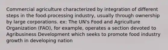 Commercial agriculture characterized by integration of different steps in the food-processing industry, usually through ownership by large corporations. ex: The UN's Food and Agriculture Organization (FAO), for example, operates a section devoted to Agribusiness Development which seeks to promote food industry growth in developing nation