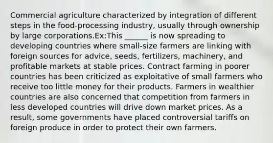 Commercial agriculture characterized by integration of different steps in the food-processing industry, usually through ownership by large corporations.Ex:This ______ is now spreading to developing countries where small-size farmers are linking with foreign sources for advice, seeds, fertilizers, machinery, and profitable markets at stable prices. Contract farming in poorer countries has been criticized as exploitative of small farmers who receive too little money for their products. Farmers in wealthier countries are also concerned that competition from farmers in less developed countries will drive down market prices. As a result, some governments have placed controversial tariffs on foreign produce in order to protect their own farmers.